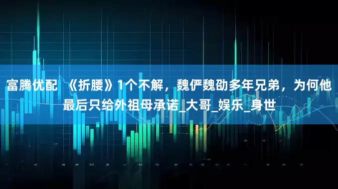 富腾优配  《折腰》1个不解，魏俨魏劭多年兄弟，为何他最后只给外祖母承诺_大哥_娱乐_身世