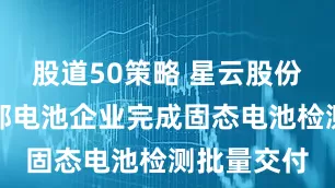 股道50策略 星云股份：已对头部电池企业完成固态电池检测批量交付