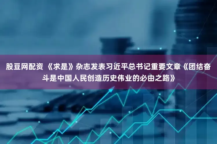 股豆网配资 《求是》杂志发表习近平总书记重要文章《团结奋斗是中国人民创造历史伟业的必由之路》