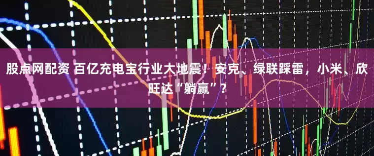 股点网配资 百亿充电宝行业大地震！安克、绿联踩雷，小米、欣旺达“躺赢”？