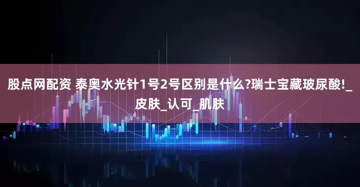 股点网配资 泰奥水光针1号2号区别是什么?瑞士宝藏玻尿酸!_皮肤_认可_肌肤