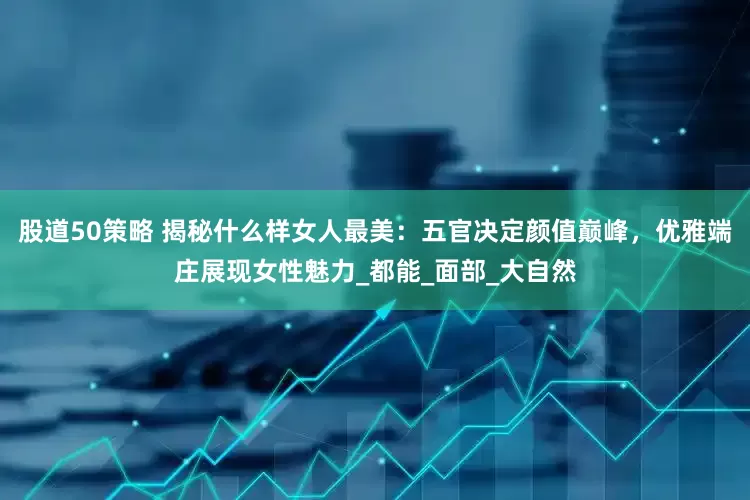 股道50策略 揭秘什么样女人最美：五官决定颜值巅峰，优雅端庄展现女性魅力_都能_面部_大自然