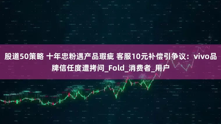 股道50策略 十年忠粉遇产品瑕疵 客服10元补偿引争议：vivo品牌信任度遭拷问_Fold_消费者_用户