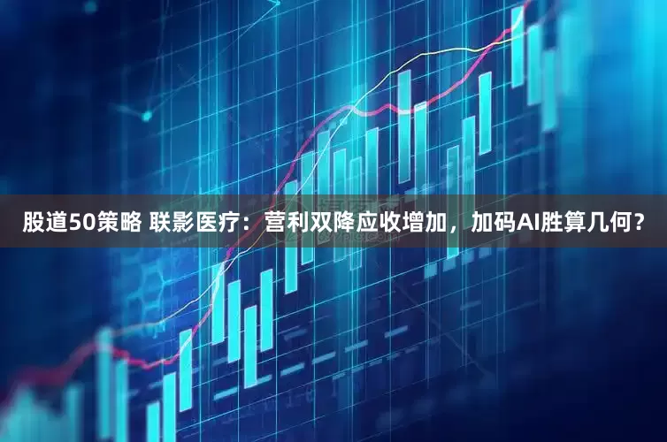 股道50策略 联影医疗：营利双降应收增加，加码AI胜算几何？