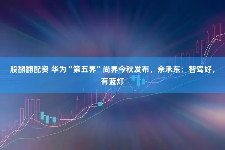 股翻翻配资 华为“第五界”尚界今秋发布，余承东：智驾好，有蓝灯