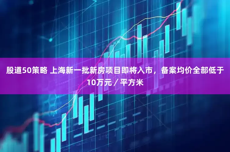 股道50策略 上海新一批新房项目即将入市，备案均价全部低于10万元／平方米