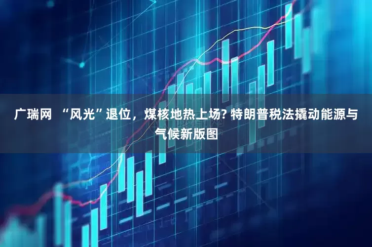 广瑞网  “风光”退位，煤核地热上场? 特朗普税法撬动能源与气候新版图