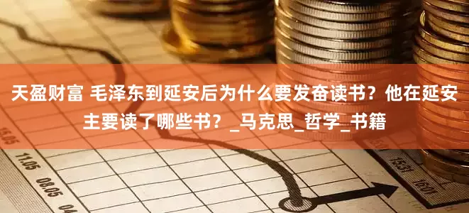 天盈财富 毛泽东到延安后为什么要发奋读书？他在延安主要读了哪些书？_马克思_哲学_书籍
