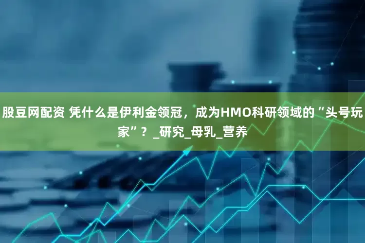 股豆网配资 凭什么是伊利金领冠，成为HMO科研领域的“头号玩家”？_研究_母乳_营养