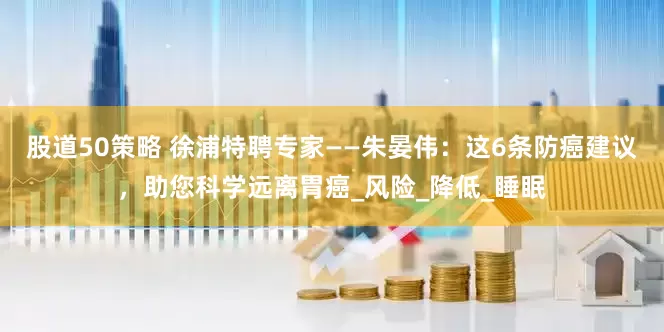 股道50策略 徐浦特聘专家——朱晏伟：这6条防癌建议，助您科学远离胃癌_风险_降低_睡眠