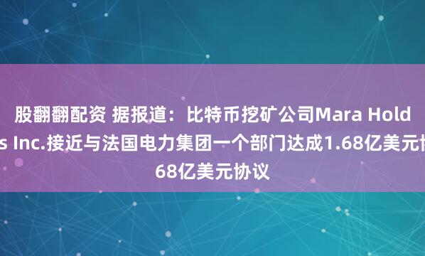 股翻翻配资 据报道：比特币挖矿公司Mara Holdings Inc.接近与法国电力集团一个部门达成1.68亿美元协议