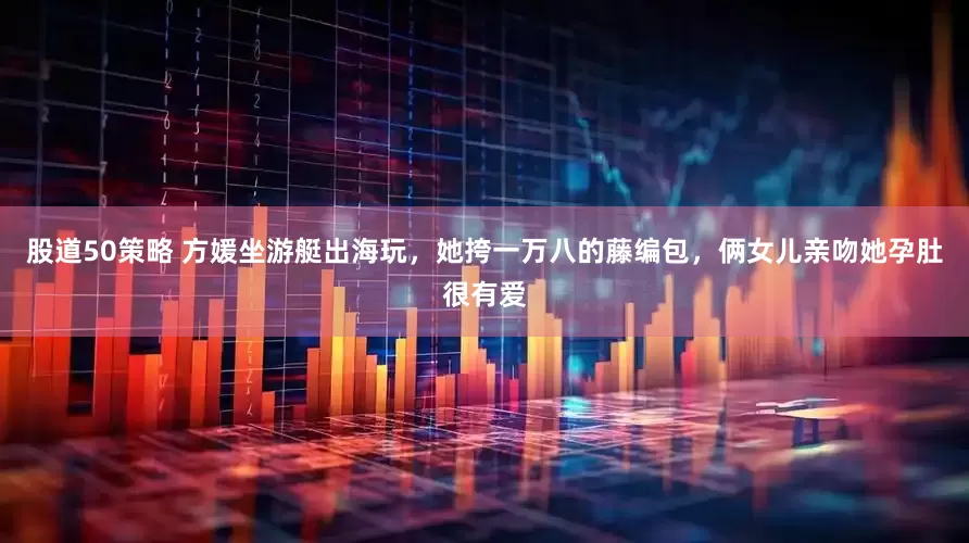 股道50策略 方媛坐游艇出海玩，她挎一万八的藤编包，俩女儿亲吻她孕肚很有爱