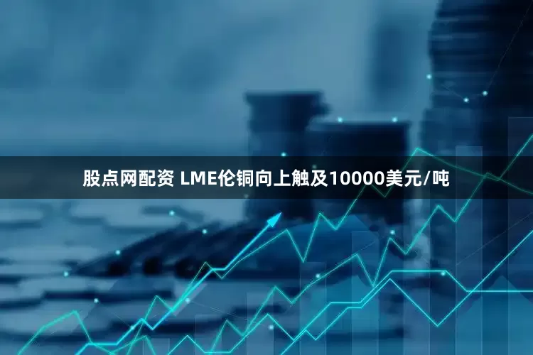 股点网配资 LME伦铜向上触及10000美元/吨