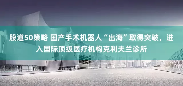 股道50策略 国产手术机器人“出海”取得突破，进入国际顶级医疗机构克利夫兰诊所
