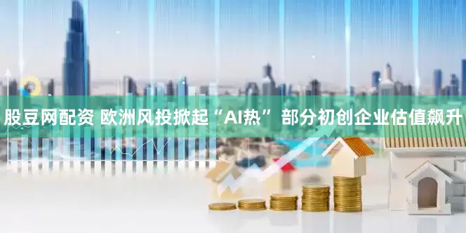股豆网配资 欧洲风投掀起“AI热” 部分初创企业估值飙升