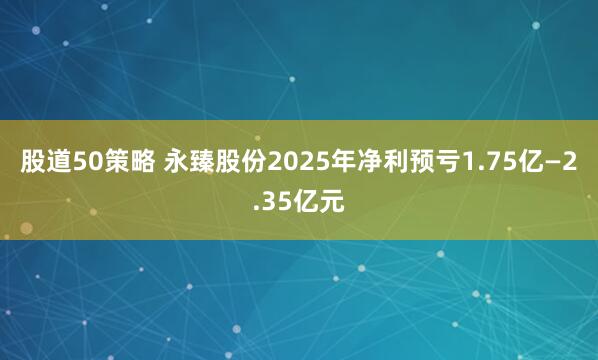 股道50策略 永臻股份2025年净利预亏1.75亿—2.35亿元