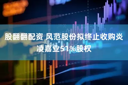 股翻翻配资 风范股份拟终止收购炎凌嘉业51%股权