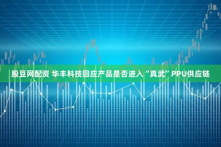 股豆网配资 华丰科技回应产品是否进入“真武”PPU供应链