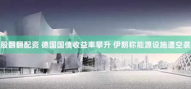 股翻翻配资 德国国债收益率攀升 伊朗称能源设施遭空袭