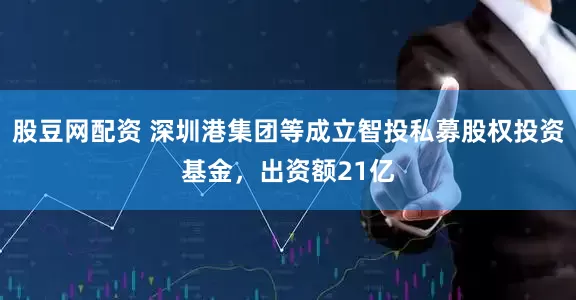 股豆网配资 深圳港集团等成立智投私募股权投资基金，出资额21亿